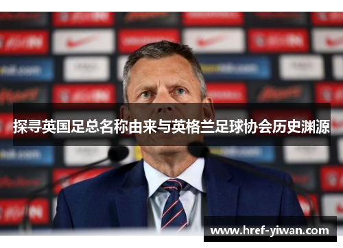 探寻英国足总名称由来与英格兰足球协会历史渊源 探寻英国足总名称由来与英格兰足球协会历史渊源