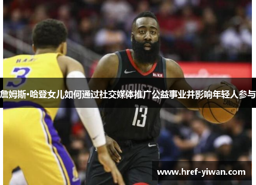 詹姆斯·哈登女儿如何通过社交媒体推广公益事业并影响年轻人参与