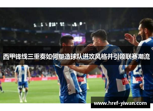 西甲锋线三重奏如何塑造球队进攻风格并引领联赛潮流 西甲锋线三重奏如何塑造球队进攻风格并引领联赛潮流