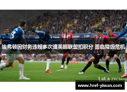 埃弗顿因财务违规多次遭英超联盟扣积分 面临降级危机 埃弗顿因财务违规多次遭英超联盟扣积分 面临降级危机